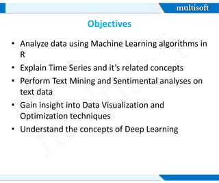 Objectives
• Analyze data using Machine Learning algorithms in
R
• Explain Time Series and it’s related concepts
• Perform Text Mining and Sentimental analyses on
text data
• Gain insight into Data Visualization and
Optimization techniques
• Understand the concepts of Deep Learning
 