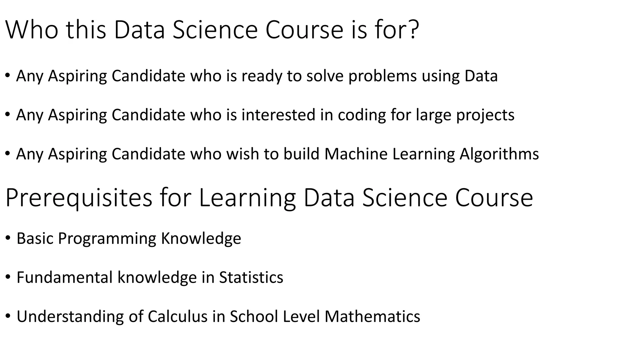 Who this Data Science Course is for?
• Any Aspiring Candidate who is ready to solve problems using Data
• Any Aspiring Candidate who is interested in coding for large projects
• Any Aspiring Candidate who wish to build Machine Learning Algorithms
Prerequisites for Learning Data Science Course
• Basic Programming Knowledge
• Fundamental knowledge in Statistics
• Understanding of Calculus in School Level Mathematics
 