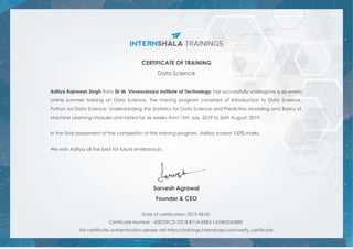 CERTIFICATE OF TRAINING
Data Science
Aditya Rajneesh Singh from Sir M. Visvesvaraya Institute of Technology has successfully undergone a six weeks
online summer training on Data Science. The training program consisted of Introduction to Data Science,
Python for Data Science, Understanding the Statistics for Data Science and Predictive Modeling and Basics of
Machine Learning modules and lasted for six weeks from 15th July, 2019 to 26th August, 2019.
In the final assessment at the completion of the training program, Aditya scored 100% marks.
We wish Aditya all the best for future endeavours.
Sarvesh Agrawal
Founder & CEO
Date of certification: 2019-08-05
Certificate Number : 42B259CD-70C8-B71A-EBB3-1A24E2042BBE
For certificate authentication please visit https://trainings.internshala.com/verify_certificate
 