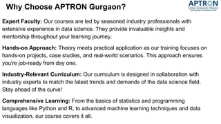 Why Choose APTRON Gurgaon?
Expert Faculty: Our courses are led by seasoned industry professionals with
extensive experience in data science. They provide invaluable insights and
mentorship throughout your learning journey.
Hands-on Approach: Theory meets practical application as our training focuses on
hands-on projects, case studies, and real-world scenarios. This approach ensures
you're job-ready from day one.
Industry-Relevant Curriculum: Our curriculum is designed in collaboration with
industry experts to match the latest trends and demands of the data science field.
Stay ahead of the curve!
Comprehensive Learning: From the basics of statistics and programming
languages like Python and R, to advanced machine learning techniques and data
visualization, our course covers it all.
 