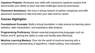 Capstone Projects: Showcase your skills with impressive capstone projects that
demonstrate your ability to solve real data challenges faced by businesses.
Placement Assistance: We have a strong network of partner companies and offer
placement assistance to help kick-start your data science career.
Course Highlights:
Foundational Concepts: Build a strong foundation in data science by learning about
statistics, data manipulation, and exploratory data analysis.
Programming Proficiency: Master essential programming languages such as
Python and R, gaining the ability to code and handle data effectively.
Machine Learning Mastery: Dive into the world of machine learning with a
comprehensive understanding of algorithms, model building, and evaluation.
 