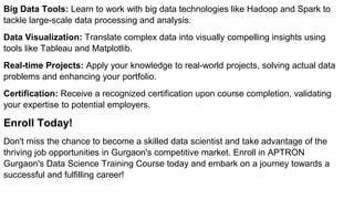 Big Data Tools: Learn to work with big data technologies like Hadoop and Spark to
tackle large-scale data processing and analysis.
Data Visualization: Translate complex data into visually compelling insights using
tools like Tableau and Matplotlib.
Real-time Projects: Apply your knowledge to real-world projects, solving actual data
problems and enhancing your portfolio.
Certification: Receive a recognized certification upon course completion, validating
your expertise to potential employers.
Enroll Today!
Don't miss the chance to become a skilled data scientist and take advantage of the
thriving job opportunities in Gurgaon's competitive market. Enroll in APTRON
Gurgaon's Data Science Training Course today and embark on a journey towards a
successful and fulfilling career!
 