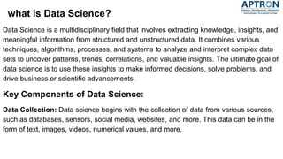 what is Data Science?
Data Science is a multidisciplinary field that involves extracting knowledge, insights, and
meaningful information from structured and unstructured data. It combines various
techniques, algorithms, processes, and systems to analyze and interpret complex data
sets to uncover patterns, trends, correlations, and valuable insights. The ultimate goal of
data science is to use these insights to make informed decisions, solve problems, and
drive business or scientific advancements.
Key Components of Data Science:
Data Collection: Data science begins with the collection of data from various sources,
such as databases, sensors, social media, websites, and more. This data can be in the
form of text, images, videos, numerical values, and more.
 