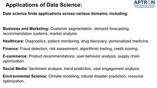 Applications of Data Science:
Data science finds applications across various domains, including:
Business and Marketing: Customer segmentation, demand forecasting,
recommendation systems, market analysis.
Healthcare: Diagnostics, patient monitoring, drug discovery, personalized medicine.
Finance: Fraud detection, risk assessment, algorithmic trading, credit scoring.
E-commerce: Product recommendations, user behavior analysis, supply chain
optimization.
Social Media: Sentiment analysis, trend prediction, user engagement analysis.
Environmental Science: Climate modeling, natural disaster prediction, resource
optimization.
 