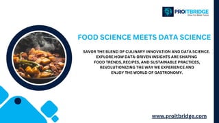 FOOD SCIENCE MEETS DATA SCIENCE
SAVOR THE BLEND OF CULINARY INNOVATION AND DATA SCIENCE.
EXPLORE HOW DATA-DRIVEN INSIGHTS ARE SHAPING
FOOD TRENDS, RECIPES, AND SUSTAINABLE PRACTICES,
REVOLUTIONIZING THE WAY WE EXPERIENCE AND
ENJOY THE WORLD OF GASTRONOMY.
www.proitbridge.com
 