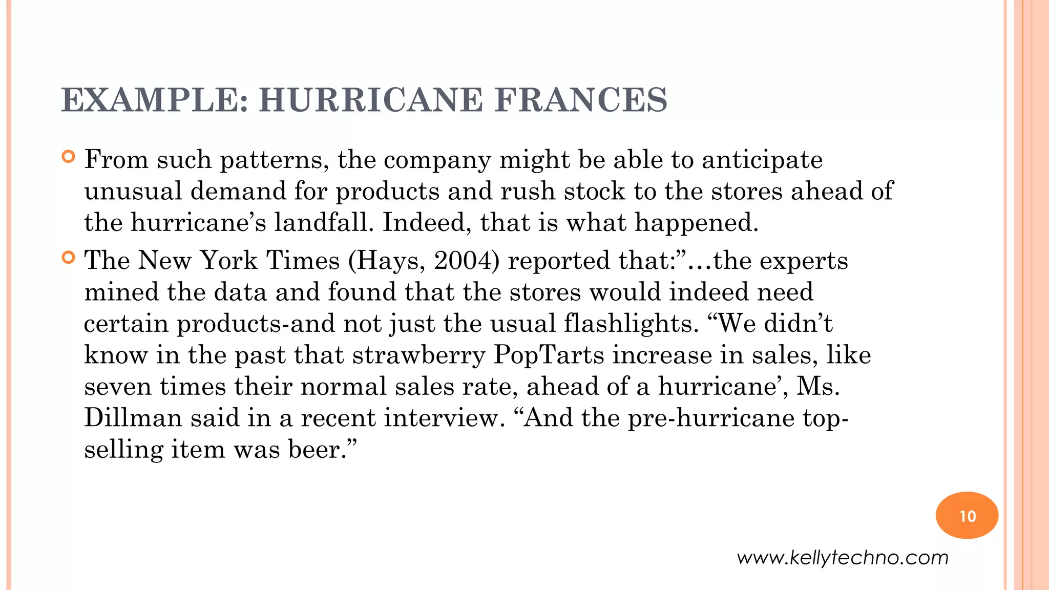 EXAMPLE: HURRICANE FRANCES
 From such patterns, the company might be able to anticipate
unusual demand for products and rush stock to the stores ahead of
the hurricane’s landfall. Indeed, that is what happened.
 The New York Times (Hays, 2004) reported that:”…the experts
mined the data and found that the stores would indeed need
certain products-and not just the usual flashlights. “We didn’t
know in the past that strawberry PopTarts increase in sales, like
seven times their normal sales rate, ahead of a hurricane’, Ms.
Dillman said in a recent interview. “And the pre-hurricane top-
selling item was beer.”
10
www.kellytechno.com
 