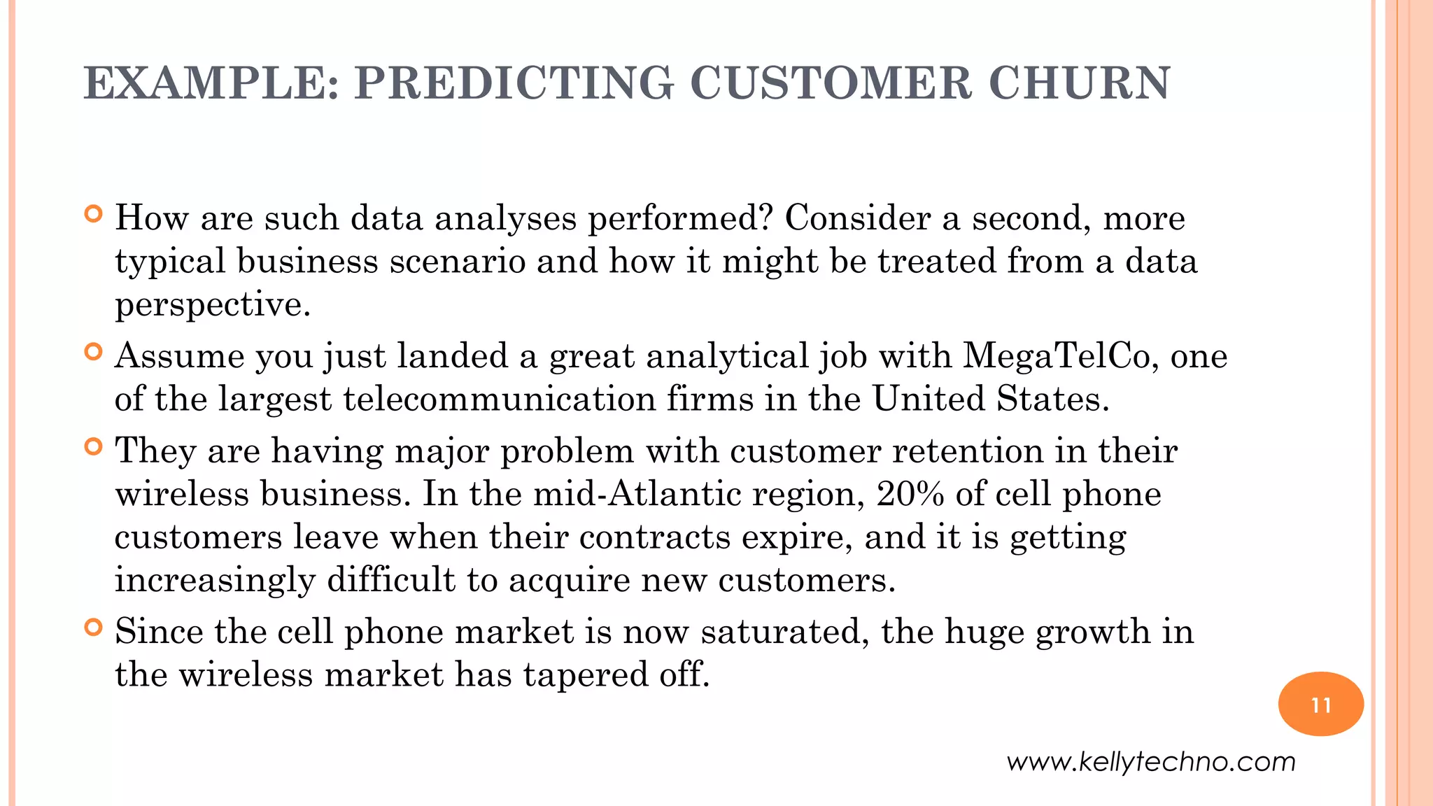 EXAMPLE: PREDICTING CUSTOMER CHURN
 How are such data analyses performed? Consider a second, more
typical business scenario and how it might be treated from a data
perspective.
 Assume you just landed a great analytical job with MegaTelCo, one
of the largest telecommunication firms in the United States.
 They are having major problem with customer retention in their
wireless business. In the mid-Atlantic region, 20% of cell phone
customers leave when their contracts expire, and it is getting
increasingly difficult to acquire new customers.
 Since the cell phone market is now saturated, the huge growth in
the wireless market has tapered off.
11
www.kellytechno.com
 