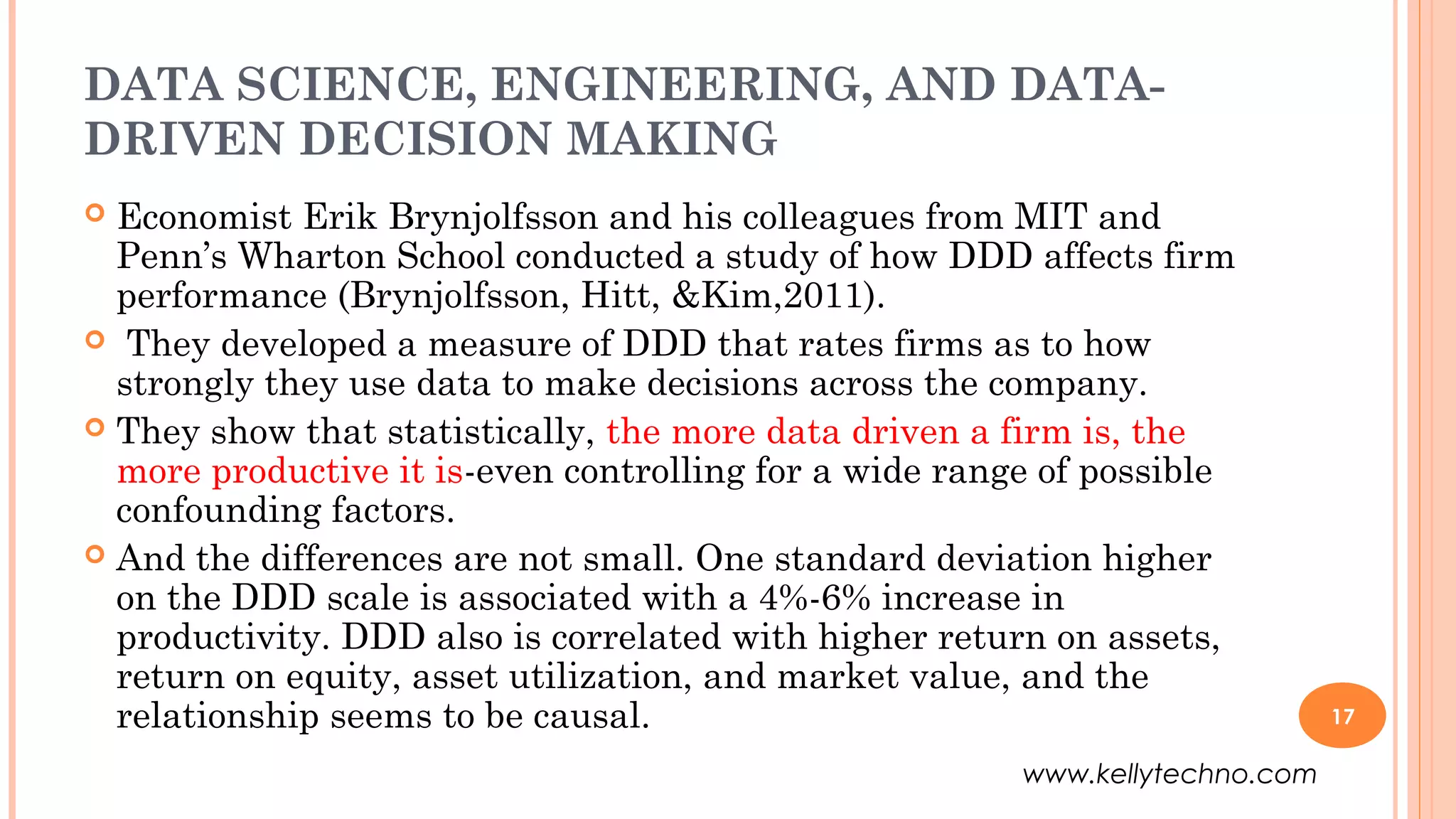DATA SCIENCE, ENGINEERING, AND DATA-
DRIVEN DECISION MAKING
 Economist Erik Brynjolfsson and his colleagues from MIT and
Penn’s Wharton School conducted a study of how DDD affects firm
performance (Brynjolfsson, Hitt, &Kim,2011).
 They developed a measure of DDD that rates firms as to how
strongly they use data to make decisions across the company.
 They show that statistically, the more data driven a firm is, the
more productive it is-even controlling for a wide range of possible
confounding factors.
 And the differences are not small. One standard deviation higher
on the DDD scale is associated with a 4%-6% increase in
productivity. DDD also is correlated with higher return on assets,
return on equity, asset utilization, and market value, and the
relationship seems to be causal. 17
www.kellytechno.com
 