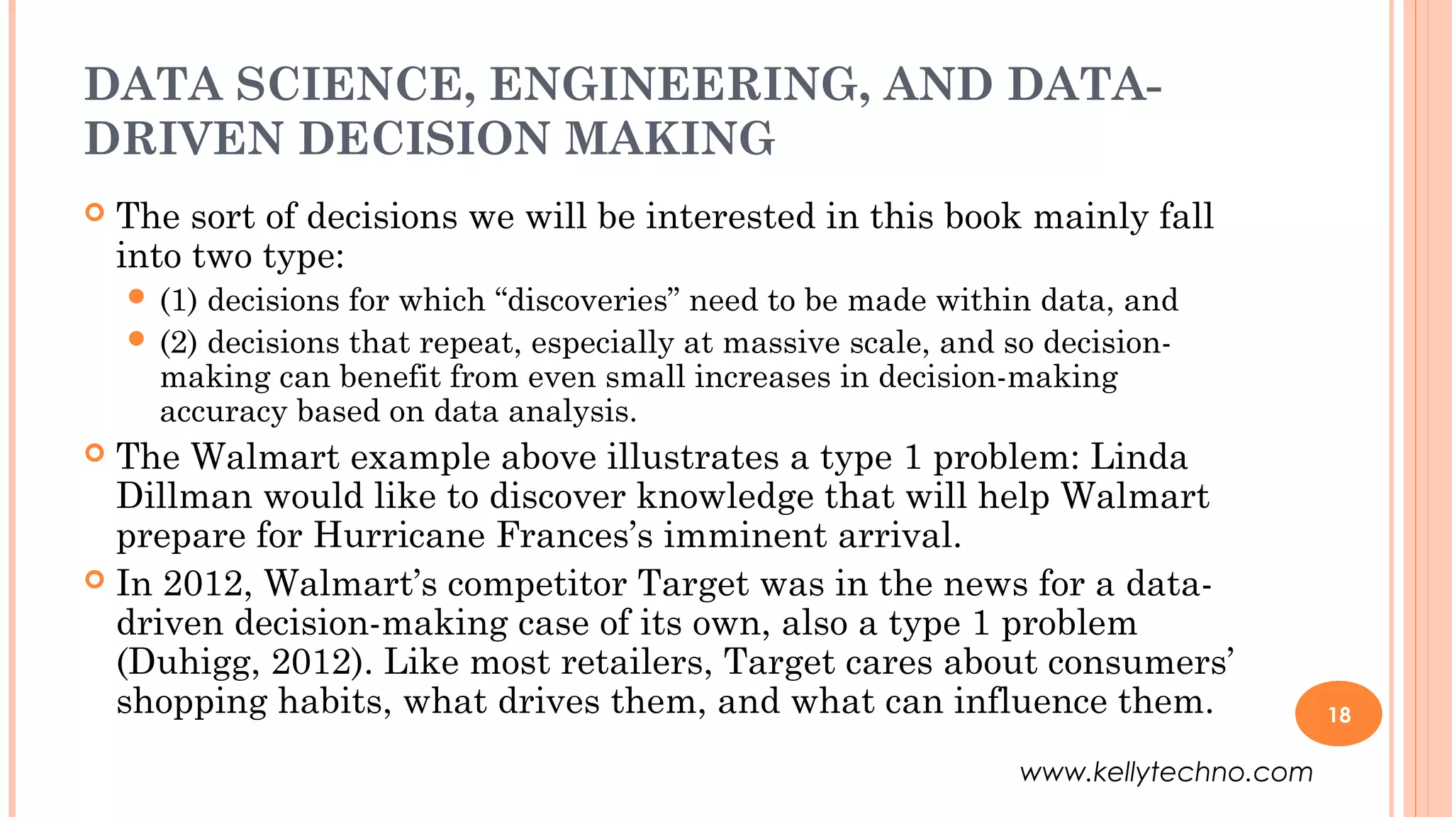 DATA SCIENCE, ENGINEERING, AND DATA-
DRIVEN DECISION MAKING
 The sort of decisions we will be interested in this book mainly fall
into two type:
 (1) decisions for which “discoveries” need to be made within data, and
 (2) decisions that repeat, especially at massive scale, and so decision-
making can benefit from even small increases in decision-making
accuracy based on data analysis.
 The Walmart example above illustrates a type 1 problem: Linda
Dillman would like to discover knowledge that will help Walmart
prepare for Hurricane Frances’s imminent arrival.
 In 2012, Walmart’s competitor Target was in the news for a data-
driven decision-making case of its own, also a type 1 problem
(Duhigg, 2012). Like most retailers, Target cares about consumers’
shopping habits, what drives them, and what can influence them. 18
www.kellytechno.com
 