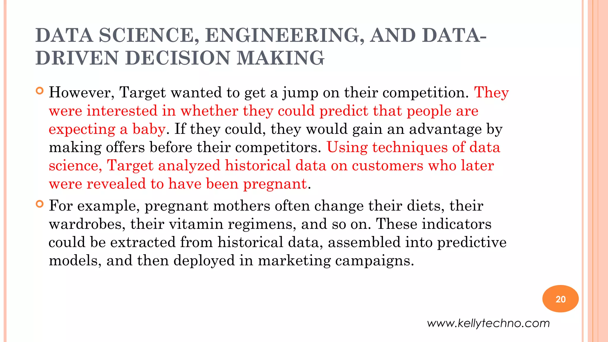 DATA SCIENCE, ENGINEERING, AND DATA-
DRIVEN DECISION MAKING
 However, Target wanted to get a jump on their competition. They
were interested in whether they could predict that people are
expecting a baby. If they could, they would gain an advantage by
making offers before their competitors. Using techniques of data
science, Target analyzed historical data on customers who later
were revealed to have been pregnant.
 For example, pregnant mothers often change their diets, their
wardrobes, their vitamin regimens, and so on. These indicators
could be extracted from historical data, assembled into predictive
models, and then deployed in marketing campaigns.
20
www.kellytechno.com
 