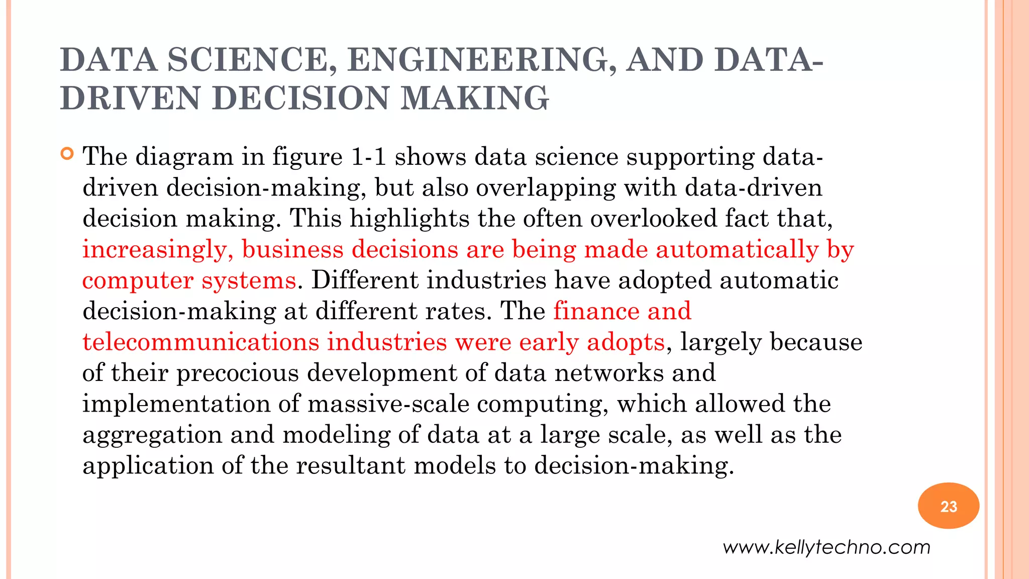 DATA SCIENCE, ENGINEERING, AND DATA-
DRIVEN DECISION MAKING
 The diagram in figure 1-1 shows data science supporting data-
driven decision-making, but also overlapping with data-driven
decision making. This highlights the often overlooked fact that,
increasingly, business decisions are being made automatically by
computer systems. Different industries have adopted automatic
decision-making at different rates. The finance and
telecommunications industries were early adopts, largely because
of their precocious development of data networks and
implementation of massive-scale computing, which allowed the
aggregation and modeling of data at a large scale, as well as the
application of the resultant models to decision-making.
23
www.kellytechno.com
 