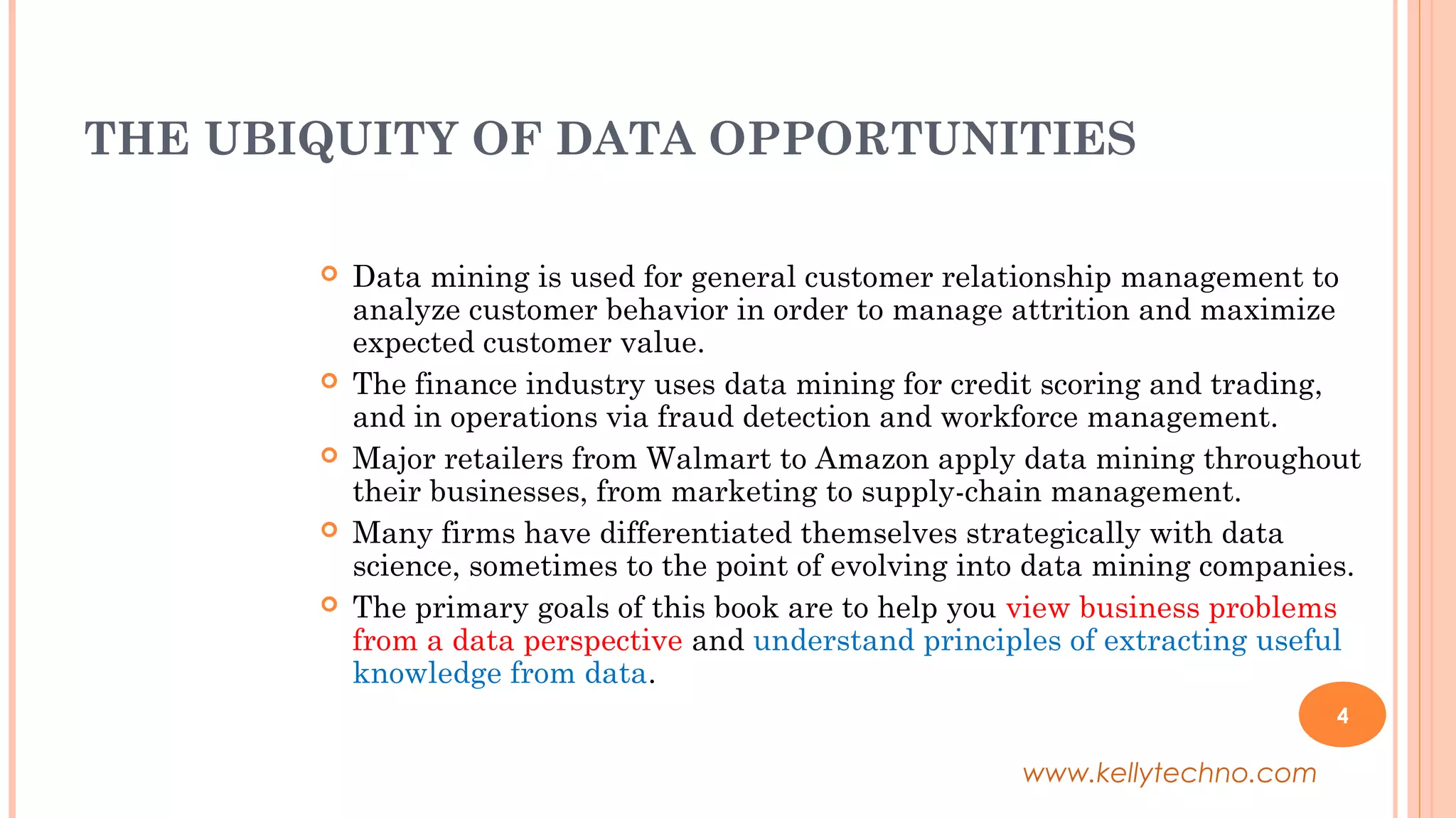 THE UBIQUITY OF DATA OPPORTUNITIES
 Data mining is used for general customer relationship management to
analyze customer behavior in order to manage attrition and maximize
expected customer value.
 The finance industry uses data mining for credit scoring and trading,
and in operations via fraud detection and workforce management.
 Major retailers from Walmart to Amazon apply data mining throughout
their businesses, from marketing to supply-chain management.
 Many firms have differentiated themselves strategically with data
science, sometimes to the point of evolving into data mining companies.
 The primary goals of this book are to help you view business problems
from a data perspective and understand principles of extracting useful
knowledge from data.
4
www.kellytechno.com
 