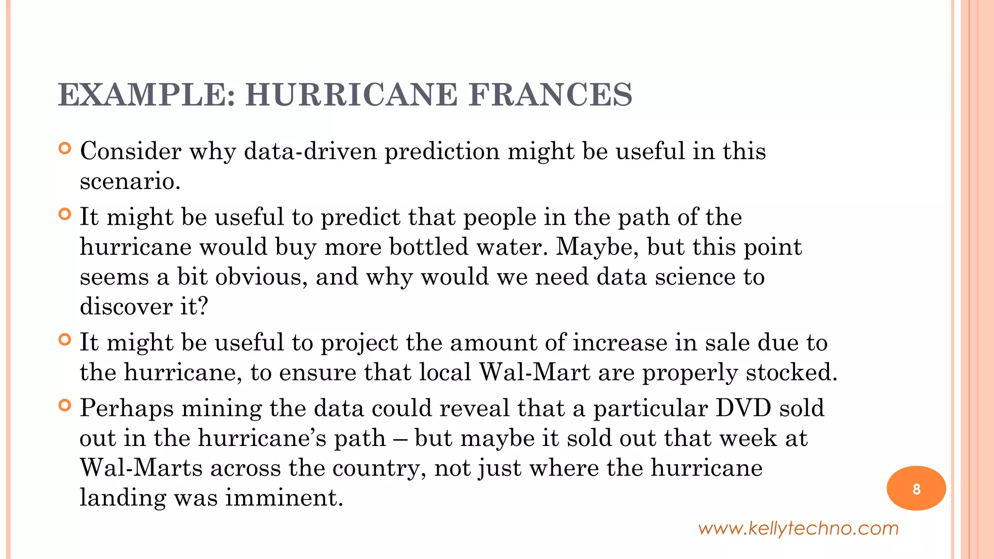 EXAMPLE: HURRICANE FRANCES
 Consider why data-driven prediction might be useful in this
scenario.
 It might be useful to predict that people in the path of the
hurricane would buy more bottled water. Maybe, but this point
seems a bit obvious, and why would we need data science to
discover it?
 It might be useful to project the amount of increase in sale due to
the hurricane, to ensure that local Wal-Mart are properly stocked.
 Perhaps mining the data could reveal that a particular DVD sold
out in the hurricane’s path – but maybe it sold out that week at
Wal-Marts across the country, not just where the hurricane
landing was imminent. 8
www.kellytechno.com
 