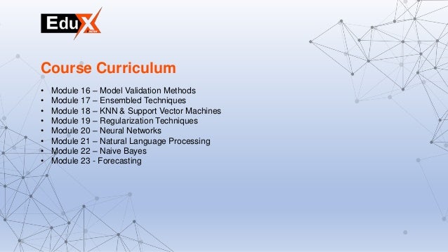 • Module 16 – Model Validation Methods
• Module 17 – Ensembled Techniques
• Module 18 – KNN & Support Vector Machines
• Module 19 – Regularization Techniques
• Module 20 – Neural Networks
• Module 21 – Natural Language Processing
• Module 22 – Naive Bayes
• Module 23 - Forecasting
Course Curriculum
 