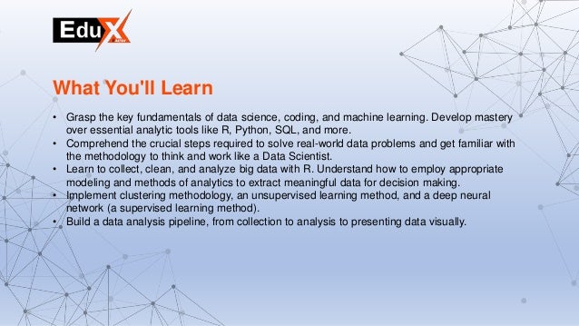 • Grasp the key fundamentals of data science, coding, and machine learning. Develop mastery
over essential analytic tools like R, Python, SQL, and more.
• Comprehend the crucial steps required to solve real-world data problems and get familiar with
the methodology to think and work like a Data Scientist.
• Learn to collect, clean, and analyze big data with R. Understand how to employ appropriate
modeling and methods of analytics to extract meaningful data for decision making.
• Implement clustering methodology, an unsupervised learning method, and a deep neural
network (a supervised learning method).
• Build a data analysis pipeline, from collection to analysis to presenting data visually.
What You'll Learn
 
