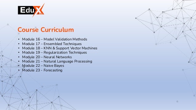 • Module 16 – Model Validation Methods
• Module 17 – Ensembled Techniques
• Module 18 – KNN & Support Vector Machines
• Module 19 – Regularization Techniques
• Module 20 – Neural Networks
• Module 21 – Natural Language Processing
• Module 22 – Naive Bayes
• Module 23 - Forecasting
Course Curriculum
 