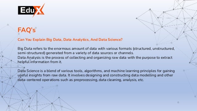 Can You Explain Big Data, Data Analytics, And Data Science?
Big Data refers to the enormous amount of data with various formats (structured, unstructured,
semi-structured) generated from a variety of data sources or channels.
Data Analysis is the process of collecting and organizing raw data with the purpose to extract
helpful information from it.
Data Science is a blend of various tools, algorithms, and machine learning principles for gaining
useful insights from raw data. It involves designing and constructing data modelling and other
data-centered operations such as preprocessing, data cleaning, analysis, etc.
FAQ’s
 
