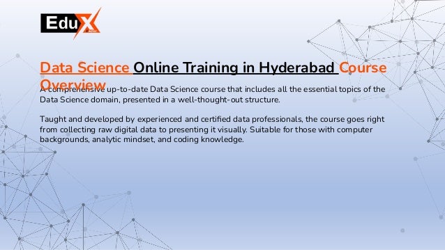 A comprehensive up-to-date Data Science course that includes all the essential topics of the
Data Science domain, presented in a well-thought-out structure.
Taught and developed by experienced and certiﬁed data professionals, the course goes right
from collecting raw digital data to presenting it visually. Suitable for those with computer
backgrounds, analytic mindset, and coding knowledge.
Data Science Online Training in Hyderabad Course
Overview
 