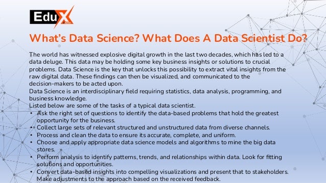 The world has witnessed explosive digital growth in the last two decades, which has led to a
data deluge. This data may be holding some key business insights or solutions to crucial
problems. Data Science is the key that unlocks this possibility to extract vital insights from the
raw digital data. These ﬁndings can then be visualized, and communicated to the
decision-makers to be acted upon.
Data Science is an interdisciplinary ﬁeld requiring statistics, data analysis, programming, and
business knowledge.
Listed below are some of the tasks of a typical data scientist.
• Ask the right set of questions to identify the data-based problems that hold the greatest
opportunity for the business.
• Collect large sets of relevant structured and unstructured data from diverse channels.
• Process and clean the data to ensure its accurate, complete, and uniform.
• Choose and apply appropriate data science models and algorithms to mine the big data
stores.
• Perform analysis to identify patterns, trends, and relationships within data. Look for ﬁtting
solutions and opportunities.
• Convert data-based insights into compelling visualizations and present that to stakeholders.
Make adjustments to the approach based on the received feedback.
What’s Data Science? What Does A Data Scientist Do?
 