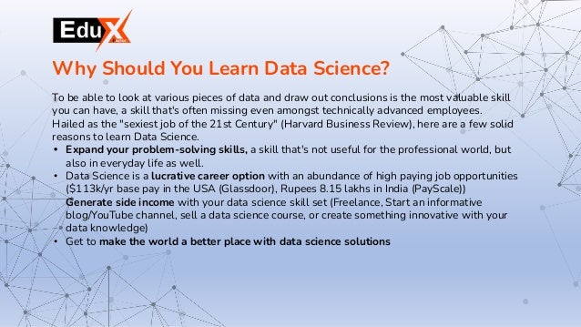 To be able to look at various pieces of data and draw out conclusions is the most valuable skill
you can have, a skill that's often missing even amongst technically advanced employees.
Hailed as the "sexiest job of the 21st Century" (Harvard Business Review), here are a few solid
reasons to learn Data Science.
• Expand your problem-solving skills, a skill that's not useful for the professional world, but
also in everyday life as well.
• Data Science is a lucrative career option with an abundance of high paying job opportunities
($113k/yr base pay in the USA (Glassdoor), Rupees 8.15 lakhs in India (PayScale))
Generate side income with your data science skill set (Freelance, Start an informative
blog/YouTube channel, sell a data science course, or create something innovative with your
data knowledge)
• Get to make the world a better place with data science solutions
Why Should You Learn Data Science?
 