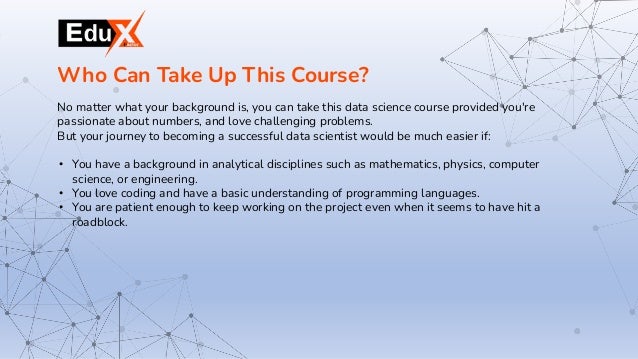 No matter what your background is, you can take this data science course provided you're
passionate about numbers, and love challenging problems.
But your journey to becoming a successful data scientist would be much easier if:
• You have a background in analytical disciplines such as mathematics, physics, computer
science, or engineering.
• You love coding and have a basic understanding of programming languages.
• You are patient enough to keep working on the project even when it seems to have hit a
roadblock.
Who Can Take Up This Course?
 
