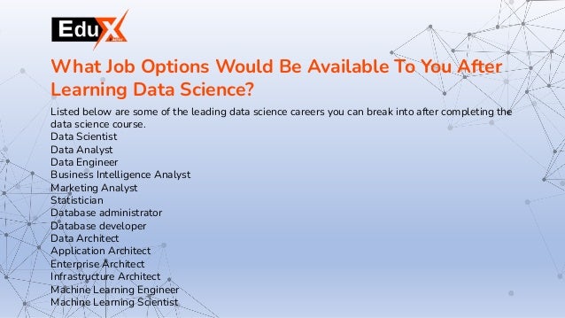Listed below are some of the leading data science careers you can break into after completing the
data science course.
Data Scientist
Data Analyst
Data Engineer
Business Intelligence Analyst
Marketing Analyst
Statistician
Database administrator
Database developer
Data Architect
Application Architect
Enterprise Architect
Infrastructure Architect
Machine Learning Engineer
Machine Learning Scientist
What Job Options Would Be Available To You After
Learning Data Science?
 