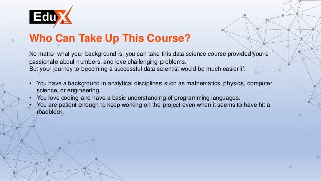 No matter what your background is, you can take this data science course provided you're
passionate about numbers, and love challenging problems.
But your journey to becoming a successful data scientist would be much easier if:
• You have a background in analytical disciplines such as mathematics, physics, computer
science, or engineering.
• You love coding and have a basic understanding of programming languages.
• You are patient enough to keep working on the project even when it seems to have hit a
roadblock.
Who Can Take Up This Course?
 