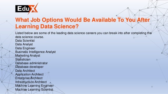 Listed below are some of the leading data science careers you can break into after completing the
data science course.
Data Scientist
Data Analyst
Data Engineer
Business Intelligence Analyst
Marketing Analyst
Statistician
Database administrator
Database developer
Data Architect
Application Architect
Enterprise Architect
Infrastructure Architect
Machine Learning Engineer
Machine Learning Scientist
What Job Options Would Be Available To You After
Learning Data Science?
 