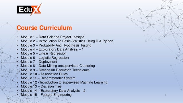 • Module 1 – Data Science Project Lifestyle
• Module 2 – Introduction To Basic Statistics Using R & Python
• Module 3 – Probability And Hypothesis Testing
• Module 4 – Exploratory Data Analysis – 1
• Module 5 – Linear Regression
• Module 6 – Logistic Regression
• Module 7 – Deployment
• Module 8 – Data Mining unsupervised Clustering
• Module 9 – Dimension Reduction Techniques
• Module 10 – Association Rules
• Module 11 – Recommender System
• Module 12 - Introduction to supervised Machine Learning
• Module 13 – Decision Tree
• Module 14 – Exploratory Data Analysis – 2
• Module 15 – Feature Engineering
Course Curriculum
 