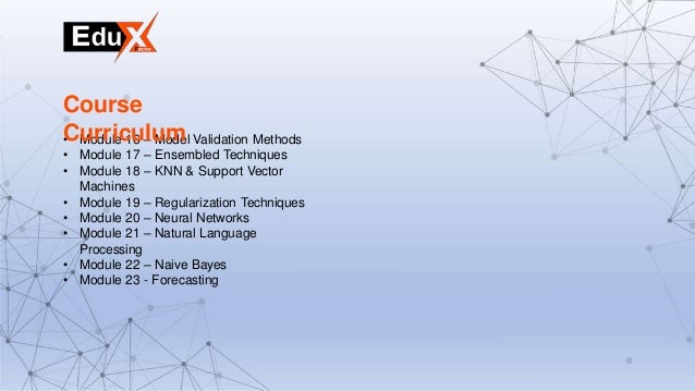 • Module 16 – Model Validation Methods
• Module 17 – Ensembled Techniques
• Module 18 – KNN & Support Vector
Machines
• Module 19 – Regularization Techniques
• Module 20 – Neural Networks
• Module 21 – Natural Language
Processing
• Module 22 – Naive Bayes
• Module 23 - Forecasting
Course
Curriculum
 