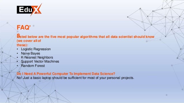Listed below are the five most popular algorithms that all data scientist should know
(we cover allof
these):
• Logistic Regression
• Naive Bayes
• K-Nearest Neighbors
• Support Vector Machines
• Random Forest
Do I Need A Powerful Computer To Implement Data Science?
No! Just a basic laptop should be sufficient for most of your personal projects.
FAQ’
s
 