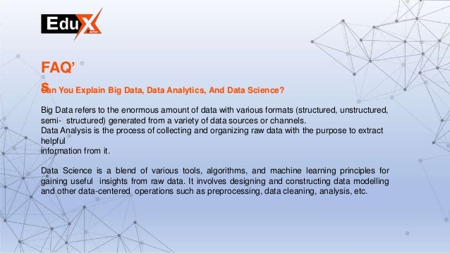 Can You Explain Big Data, Data Analytics, And Data Science?
Big Data refers to the enormous amount of data with various formats (structured, unstructured,
semi- structured) generated from a variety of data sources or channels.
Data Analysis is the process of collecting and organizing raw data with the purpose to extract
helpful
information from it.
Data Science is a blend of various tools, algorithms, and machine learning principles for
gaining useful insights from raw data. It involves designing and constructing data modelling
and other data-centered operations such as preprocessing, data cleaning, analysis, etc.
FAQ’
s
 