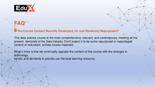 Is The Course Content Recently Developed, Or Just Randomly Repurposed?
This data science course is the most comprehensive, relevant, and contemporary, meeting all the
present demands of the Data Industry. Don’t expect it to be some repurposed or repackaged
content of redundant archaic course materials.
What’s more is that we continually upgrade the content of this course with the changes in
technology,
trends, and demands to provide you the best learning resource.
FAQ’
s
 