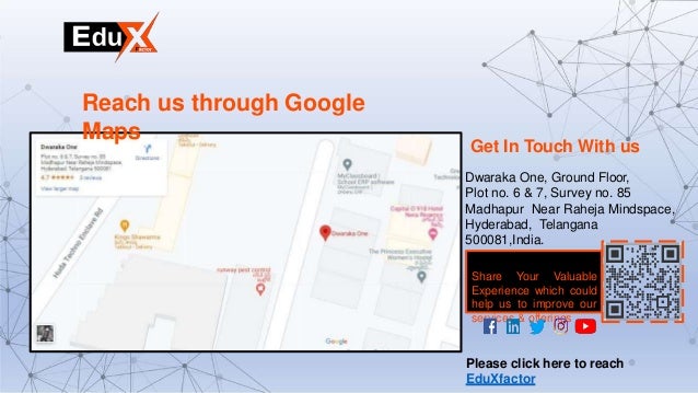 Reach us through Google
Maps
Get In Touch With us
Dwaraka One, Ground Floor,
Plot no. 6 & 7, Survey no. 85
Madhapur Near Raheja Mindspace,
Hyderabad, Telangana
500081,India.
Share Your Valuable
Experience which could
help us to improve our
services & offerings
Please click here to reach
EduXfactor
 