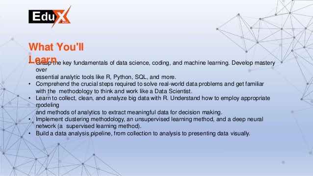 • Grasp the key fundamentals of data science, coding, and machine learning. Develop mastery
over
essential analytic tools like R, Python, SQL, and more.
• Comprehend the crucial steps required to solve real-world data problems and get familiar
with the methodology to think and work like a Data Scientist.
• Learn to collect, clean, and analyze big data with R. Understand how to employ appropriate
modeling
and methods of analytics to extract meaningful data for decision making.
• Implement clustering methodology, an unsupervised learning method, and a deep neural
network (a supervised learning method).
• Build a data analysis pipeline, from collection to analysis to presenting data visually.
What You'll
Learn
 