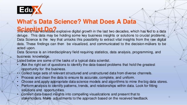 The world has witnessed explosive digital growth in the last two decades, which has led to a data
deluge. This data may be holding some key business insights or solutions to crucial problems.
Data Science is the key that unlocks this possibility to extract vital insights from the raw digital
data. These findings can then be visualized, and communicated to the decision-makers to be
acted upon.
Data Science is an interdisciplinary field requiring statistics, data analysis, programming, and
business knowledge.
Listed below are some of the tasks of a typical data scientist.
• Ask the right set of questions to identify the data-based problems that hold the greatest
opportunity for the business.
• Collect large sets of relevant structured and unstructured data from diverse channels.
• Process and clean the data to ensure its accurate, complete, and uniform.
• Choose and apply appropriate data science models and algorithms to mine the big data stores.
• Perform analysis to identify patterns, trends, and relationships within data. Look for fitting
solutions and opportunities.
• Convert data-based insights into compelling visualizations and present that to
stakeholders. Make adjustments to the approach based on the received feedback.
What’s Data Science? What Does A Data
Scientist Do?
 
