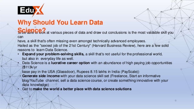 To be able to look at various pieces of data and draw out conclusions is the most valuable skill you
can
have, a skill that's often missing even amongst technically advanced employees.
Hailed as the "sexiest job of the 21st Century" (Harvard Business Review), here are a few solid
reasons to learn Data Science.
• Expand your problem-solving skills, a skill that's not useful for the professional world,
but also in everyday life as well.
• Data Science is a lucrative career option with an abundance of high paying job opportunities
($113k/yr
base pay in the USA (Glassdoor), Rupees 8.15 lakhs in India (PayScale))
Generate side income with your data science skill set (Freelance, Start an informative
blog/YouTube channel, sell a data science course, or create something innovative with your
data knowledge)
• Get to make the world a better place with data science solutions
Why Should You Learn Data
Science?
 
