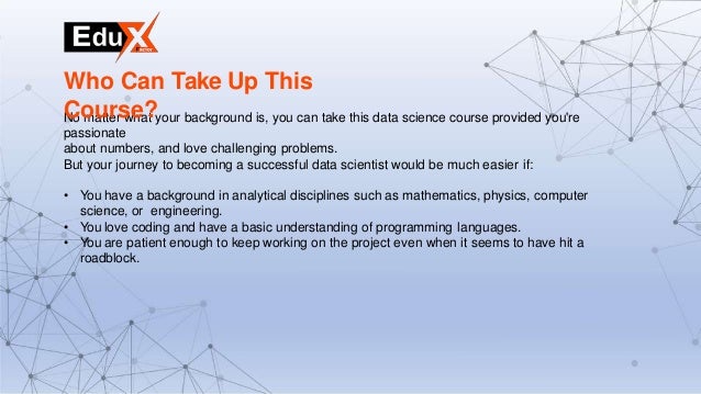 No matter what your background is, you can take this data science course provided you're
passionate
about numbers, and love challenging problems.
But your journey to becoming a successful data scientist would be much easier if:
• You have a background in analytical disciplines such as mathematics, physics, computer
science, or engineering.
• You love coding and have a basic understanding of programming languages.
• You are patient enough to keep working on the project even when it seems to have hit a
roadblock.
Who Can Take Up This
Course?
 