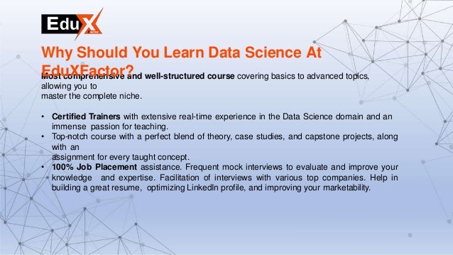 Most comprehensive and well-structured course covering basics to advanced topics,
allowing you to
master the complete niche.
• Certified Trainers with extensive real-time experience in the Data Science domain and an
immense passion for teaching.
• Top-notch course with a perfect blend of theory, case studies, and capstone projects, along
with an
assignment for every taught concept.
• 100% Job Placement assistance. Frequent mock interviews to evaluate and improve your
knowledge and expertise. Facilitation of interviews with various top companies. Help in
building a great resume, optimizing LinkedIn profile, and improving your marketability.
Why Should You Learn Data Science At
EduXFactor?
 