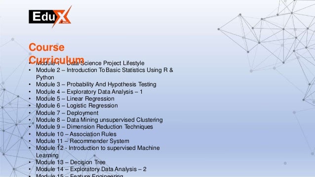 • Module 1 – Data Science Project Lifestyle
• Module 2 – Introduction To Basic Statistics Using R &
Python
• Module 3 – Probability And Hypothesis Testing
• Module 4 – Exploratory Data Analysis – 1
• Module 5 – Linear Regression
• Module 6 – Logistic Regression
• Module 7 – Deployment
• Module 8 – Data Mining unsupervised Clustering
• Module 9 – Dimension Reduction Techniques
• Module 10 – Association Rules
• Module 11 – Recommender System
• Module 12 - Introduction to supervised Machine
Learning
• Module 13 – Decision Tree
• Module 14 – Exploratory Data Analysis – 2
Course
Curriculum
 