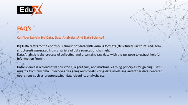 Can You Explain Big Data, Data Analytics, And Data Science?
Big Data refers to the enormous amount of data with various formats (structured, unstructured, semi-
structured) generated from a variety of data sources or channels.
Data Analysis is the process of collecting and organizing raw data with the purpose to extract helpful
information from it.
Data Science is a blend of various tools, algorithms, and machine learning principles for gaining useful
insights from raw data. It involves designing and constructing data modelling and other data-centered
operations such as preprocessing, data cleaning, analysis, etc.
FAQ’s
 