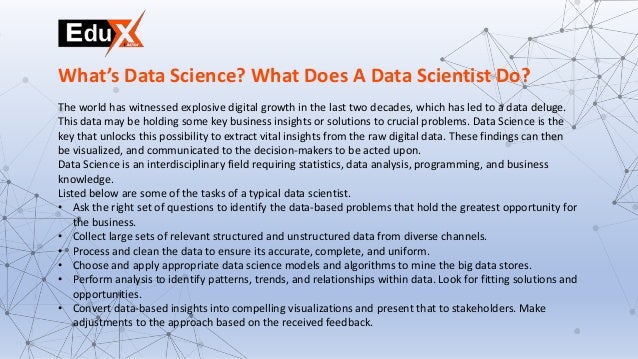 The world has witnessed explosive digital growth in the last two decades, which has led to a data deluge.
This data may be holding some key business insights or solutions to crucial problems. Data Science is the
key that unlocks this possibility to extract vital insights from the raw digital data. These findings can then
be visualized, and communicated to the decision-makers to be acted upon.
Data Science is an interdisciplinary field requiring statistics, data analysis, programming, and business
knowledge.
Listed below are some of the tasks of a typical data scientist.
• Ask the right set of questions to identify the data-based problems that hold the greatest opportunity for
the business.
• Collect large sets of relevant structured and unstructured data from diverse channels.
• Process and clean the data to ensure its accurate, complete, and uniform.
• Choose and apply appropriate data science models and algorithms to mine the big data stores.
• Perform analysis to identify patterns, trends, and relationships within data. Look for fitting solutions and
opportunities.
• Convert data-based insights into compelling visualizations and present that to stakeholders. Make
adjustments to the approach based on the received feedback.
What’s Data Science? What Does A Data Scientist Do?
 