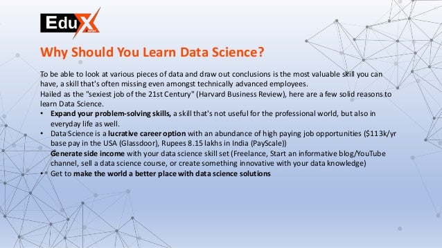 To be able to look at various pieces of data and draw out conclusions is the most valuable skill you can
have, a skill that's often missing even amongst technically advanced employees.
Hailed as the "sexiest job of the 21st Century" (Harvard Business Review), here are a few solid reasons to
learn Data Science.
• Expand your problem-solving skills, a skill that's not useful for the professional world, but also in
everyday life as well.
• Data Science is a lucrative career option with an abundance of high paying job opportunities ($113k/yr
base pay in the USA (Glassdoor), Rupees 8.15 lakhs in India (PayScale))
Generate side income with your data science skill set (Freelance, Start an informative blog/YouTube
channel, sell a data science course, or create something innovative with your data knowledge)
• Get to make the world a better place with data science solutions
Why Should You Learn Data Science?
 