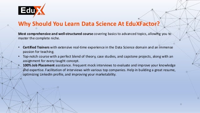 Most comprehensive and well-structured course covering basics to advanced topics, allowing you to
master the complete niche.
• Certified Trainers with extensive real-time experience in the Data Science domain and an immense
passion for teaching.
• Top-notch course with a perfect blend of theory, case studies, and capstone projects, along with an
assignment for every taught concept.
• 100% Job Placement assistance. Frequent mock interviews to evaluate and improve your knowledge
and expertise. Facilitation of interviews with various top companies. Help in building a great resume,
optimizing LinkedIn profile, and improving your marketability.
Why Should You Learn Data Science At EduXFactor?
 