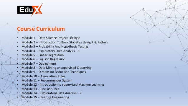• Module 1 – Data Science Project Lifestyle
• Module 2 – Introduction To Basic Statistics Using R & Python
• Module 3 – Probability And Hypothesis Testing
• Module 4 – Exploratory Data Analysis – 1
• Module 5 – Linear Regression
• Module 6 – Logistic Regression
• Module 7 – Deployment
• Module 8 – Data Mining unsupervised Clustering
• Module 9 – Dimension Reduction Techniques
• Module 10 – Association Rules
• Module 11 – Recommender System
• Module 12 - Introduction to supervised Machine Learning
• Module 13 – Decision Tree
• Module 14 – Exploratory Data Analysis – 2
• Module 15 – Feature Engineering
Course Curriculum
 
