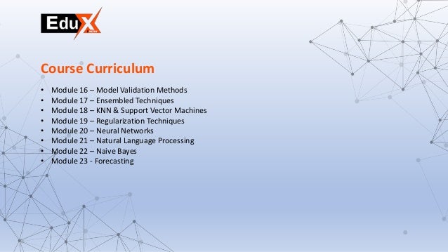 • Module 16 – Model Validation Methods
• Module 17 – Ensembled Techniques
• Module 18 – KNN & Support Vector Machines
• Module 19 – Regularization Techniques
• Module 20 – Neural Networks
• Module 21 – Natural Language Processing
• Module 22 – Naive Bayes
• Module 23 - Forecasting
Course Curriculum
 