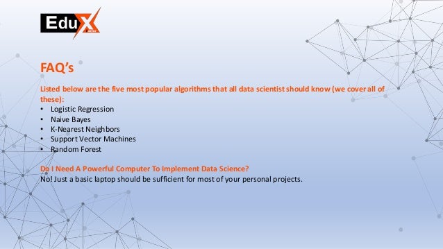 Listed below are the five most popular algorithms that all data scientist should know (we cover all of
these):
• Logistic Regression
• Naive Bayes
• K-Nearest Neighbors
• Support Vector Machines
• Random Forest
Do I Need A Powerful Computer To Implement Data Science?
No! Just a basic laptop should be sufficient for most of your personal projects.
FAQ’s
 