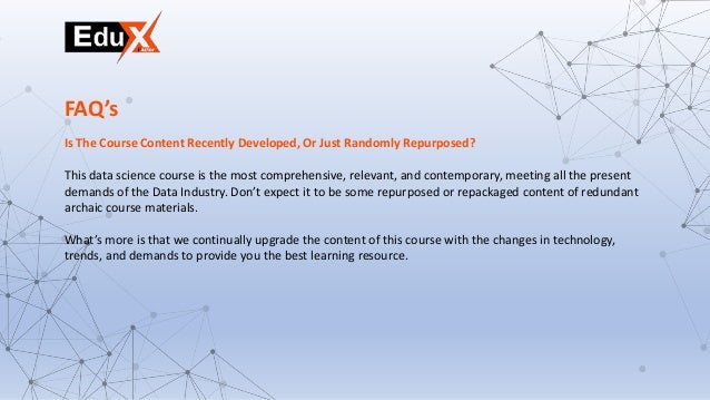 Is The Course Content Recently Developed, Or Just Randomly Repurposed?
This data science course is the most comprehensive, relevant, and contemporary, meeting all the present
demands of the Data Industry. Don’t expect it to be some repurposed or repackaged content of redundant
archaic course materials.
What’s more is that we continually upgrade the content of this course with the changes in technology,
trends, and demands to provide you the best learning resource.
FAQ’s
 