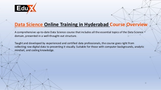 A comprehensive up-to-date Data Science course that includes all the essential topics of the Data Science
domain, presented in a well-thought-out structure.
Taught and developed by experienced and certified data professionals, the course goes right from
collecting raw digital data to presenting it visually. Suitable for those with computer backgrounds, analytic
mindset, and coding knowledge.
Data Science Online Training in Hyderabad Course Overview
 