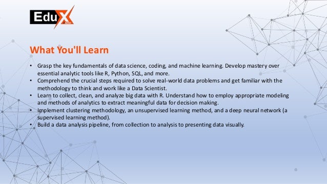 • Grasp the key fundamentals of data science, coding, and machine learning. Develop mastery over
essential analytic tools like R, Python, SQL, and more.
• Comprehend the crucial steps required to solve real-world data problems and get familiar with the
methodology to think and work like a Data Scientist.
• Learn to collect, clean, and analyze big data with R. Understand how to employ appropriate modeling
and methods of analytics to extract meaningful data for decision making.
• Implement clustering methodology, an unsupervised learning method, and a deep neural network (a
supervised learning method).
• Build a data analysis pipeline, from collection to analysis to presenting data visually.
What You'll Learn
 